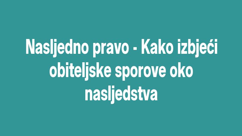 Nasljedno pravo - Kako izbjeći obiteljske sporove oko nasljedstva
